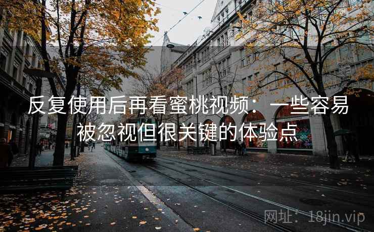 反复使用后再看蜜桃视频：一些容易被忽视但很关键的体验点