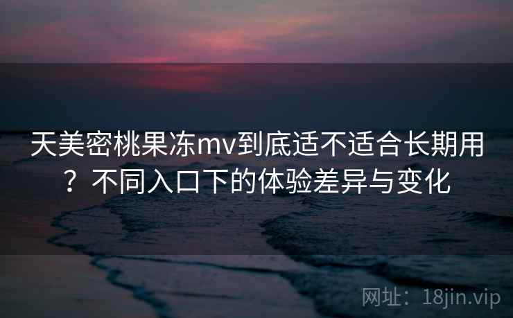 天美密桃果冻mv到底适不适合长期用？不同入口下的体验差异与变化