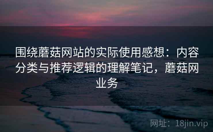 围绕蘑菇网站的实际使用感想：内容分类与推荐逻辑的理解笔记，蘑菇网业务