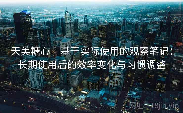 天美糖心｜基于实际使用的观察笔记：长期使用后的效率变化与习惯调整