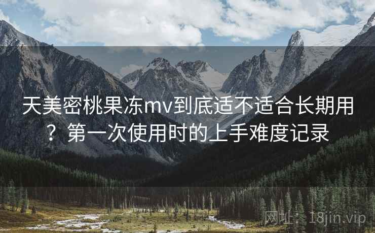 天美密桃果冻mv到底适不适合长期用？第一次使用时的上手难度记录