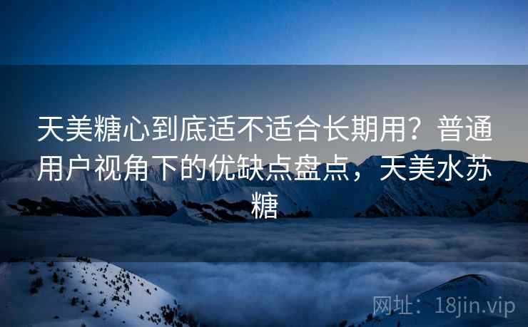 天美糖心到底适不适合长期用？普通用户视角下的优缺点盘点，天美水苏糖