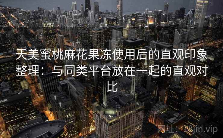 天美蜜桃麻花果冻使用后的直观印象整理：与同类平台放在一起的直观对比