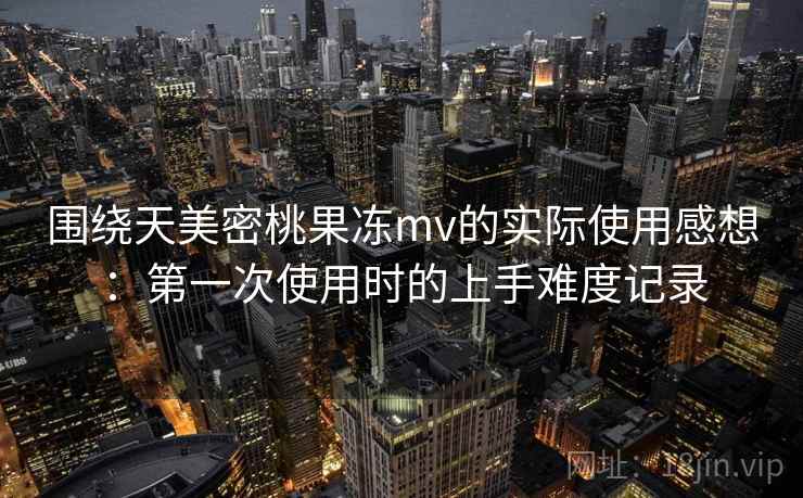 围绕天美密桃果冻mv的实际使用感想：第一次使用时的上手难度记录