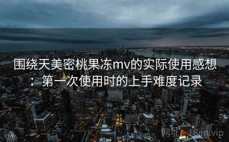 围绕天美密桃果冻mv的实际使用感想：第一次使用时的上手难度记录
