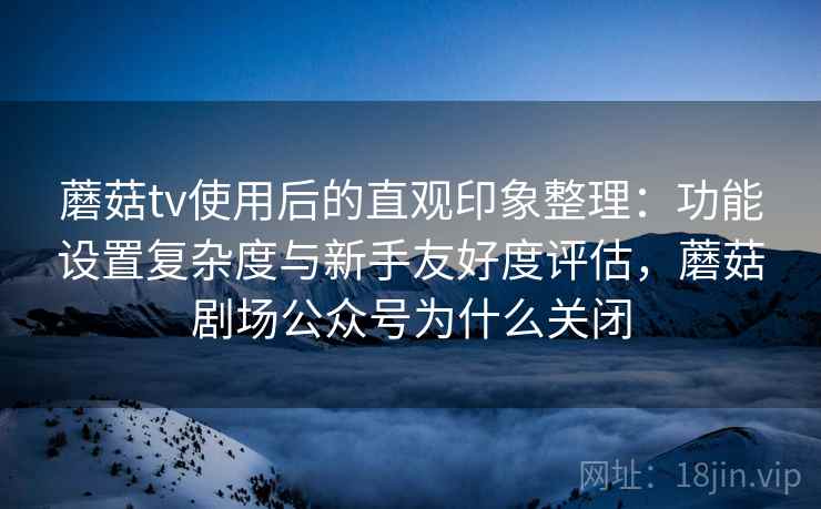 蘑菇tv使用后的直观印象整理：功能设置复杂度与新手友好度评估，蘑菇剧场公众号为什么关闭