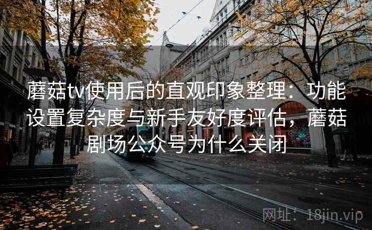 蘑菇tv使用后的直观印象整理：功能设置复杂度与新手友好度评估，蘑菇剧场公众号为什么关闭
