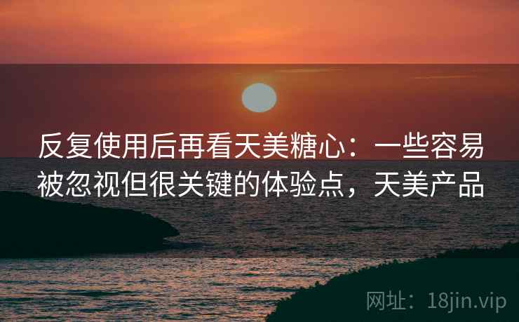反复使用后再看天美糖心：一些容易被忽视但很关键的体验点，天美产品
