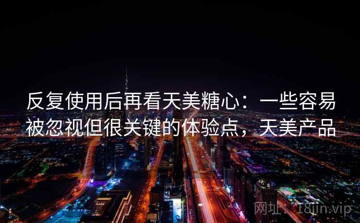 反复使用后再看天美糖心：一些容易被忽视但很关键的体验点，天美产品