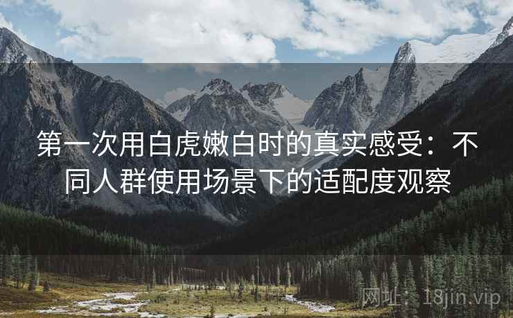 第一次用白虎嫩白时的真实感受：不同人群使用场景下的适配度观察