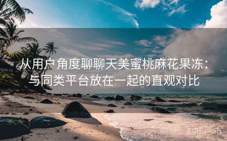从用户角度聊聊天美蜜桃麻花果冻:与同类平台放在一起的直观对比 从用户角度聊聊天美蜜桃麻花果冻:与同类平台放在一起的直观对比