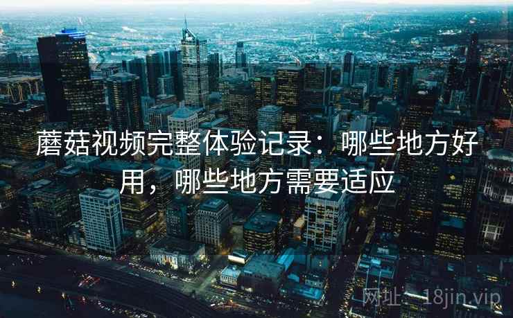 蘑菇视频完整体验记录：哪些地方好用，哪些地方需要适应