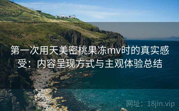 第一次用天美密桃果冻mv时的真实感受：内容呈现方式与主观体验总结