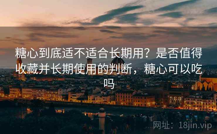 糖心到底适不适合长期用？是否值得收藏并长期使用的判断，糖心可以吃吗