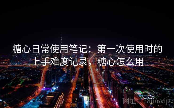 糖心日常使用笔记：第一次使用时的上手难度记录，糖心怎么用