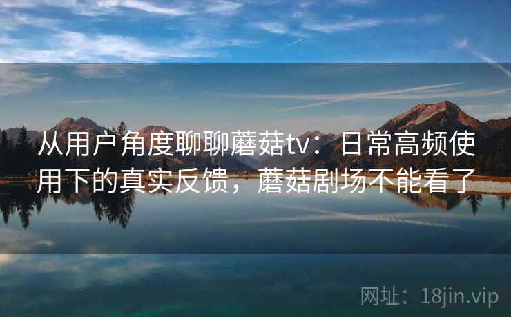 从用户角度聊聊蘑菇tv：日常高频使用下的真实反馈，蘑菇剧场不能看了