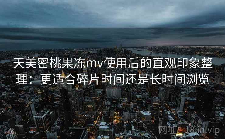 天美密桃果冻mv使用后的直观印象整理：更适合碎片时间还是长时间浏览