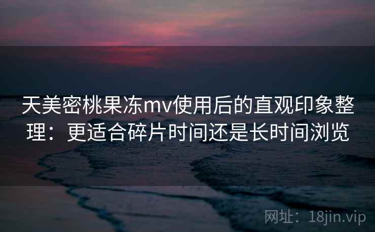 天美密桃果冻mv使用后的直观印象整理：更适合碎片时间还是长时间浏览