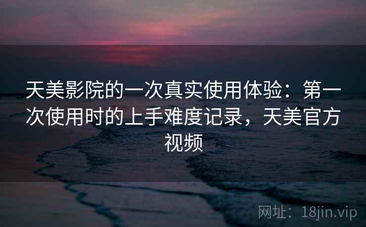 天美影院的一次真实使用体验:第一次使用时的上手难度记录,天美官方视频 天美影院的一次真实使用体验:第一次使用时的上手难度记录,天美官方视频
