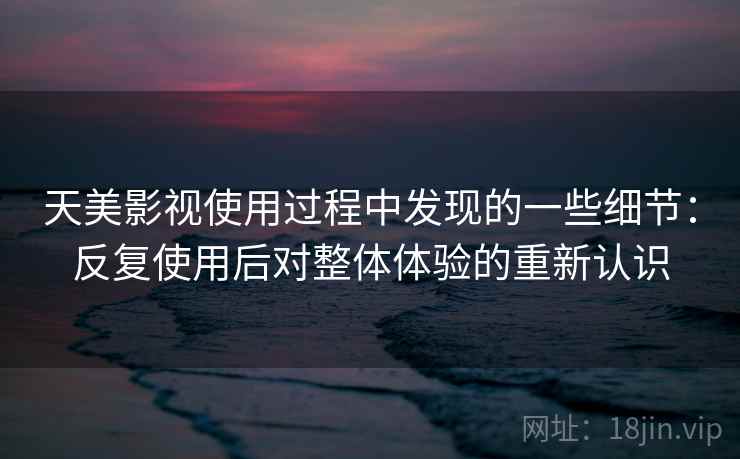 天美影视使用过程中发现的一些细节：反复使用后对整体体验的重新认识