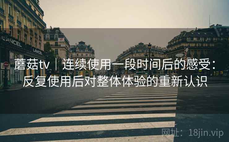 蘑菇tv｜连续使用一段时间后的感受：反复使用后对整体体验的重新认识