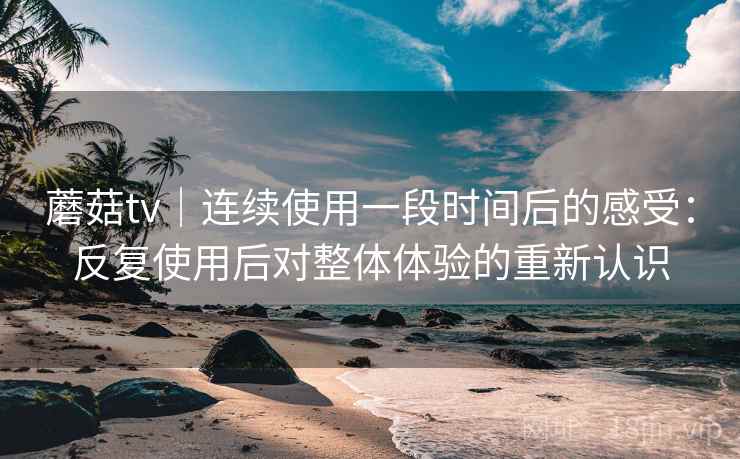 蘑菇tv｜连续使用一段时间后的感受：反复使用后对整体体验的重新认识