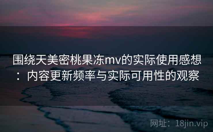 围绕天美密桃果冻mv的实际使用感想：内容更新频率与实际可用性的观察