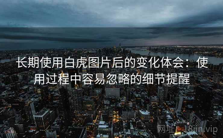 长期使用白虎图片后的变化体会:使用过程中容易忽略的细节提醒 长期使用白虎图片后的变化体会:使用过程中容易忽略的细节提醒