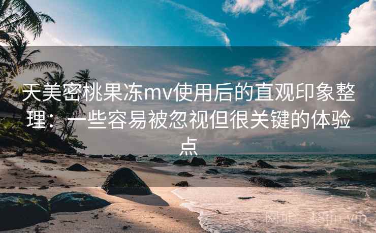 天美密桃果冻mv使用后的直观印象整理：一些容易被忽视但很关键的体验点