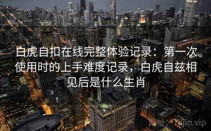 白虎自扣在线完整体验记录：第一次使用时的上手难度记录，白虎自兹相见后是什么生肖