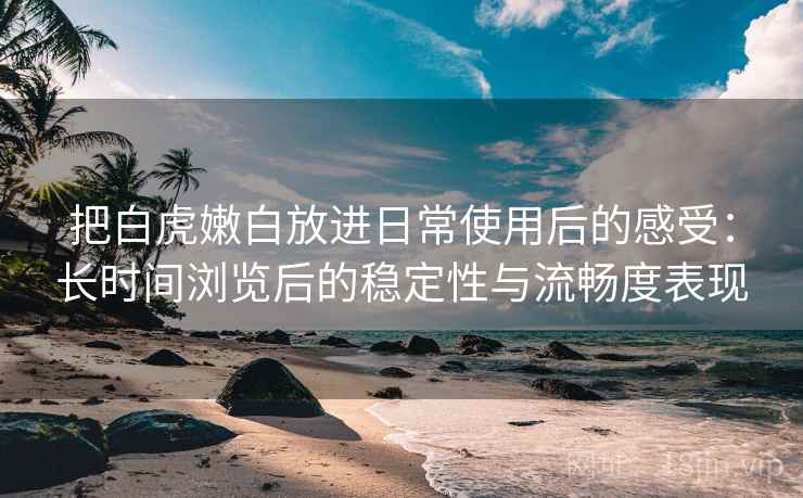 把白虎嫩白放进日常使用后的感受：长时间浏览后的稳定性与流畅度表现