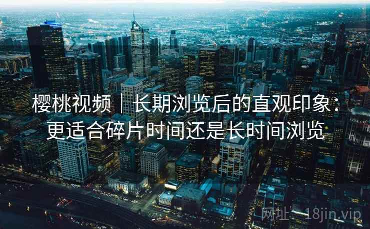 樱桃视频｜长期浏览后的直观印象：更适合碎片时间还是长时间浏览