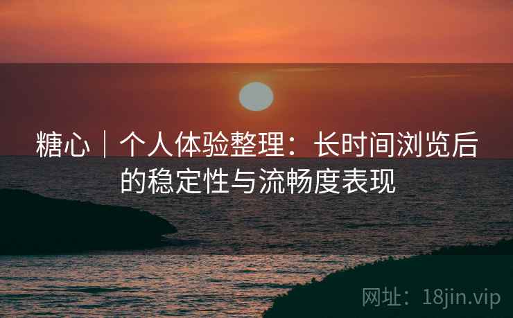 糖心｜个人体验整理：长时间浏览后的稳定性与流畅度表现