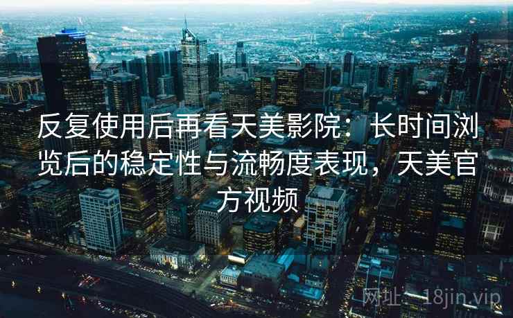 反复使用后再看天美影院：长时间浏览后的稳定性与流畅度表现，天美官方视频