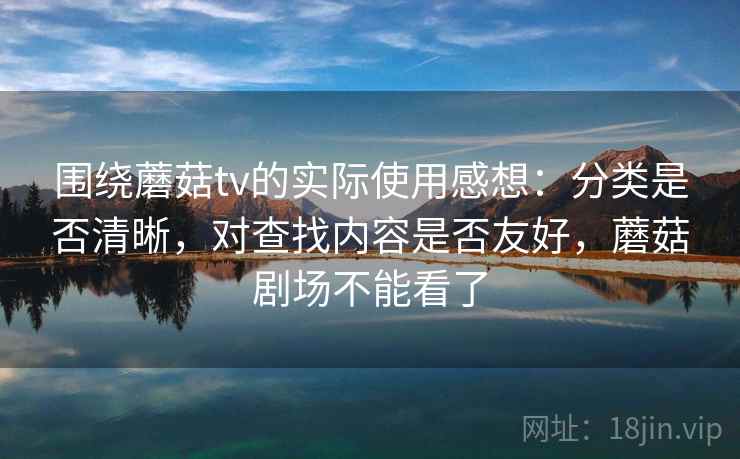 围绕蘑菇tv的实际使用感想：分类是否清晰，对查找内容是否友好，蘑菇剧场不能看了
