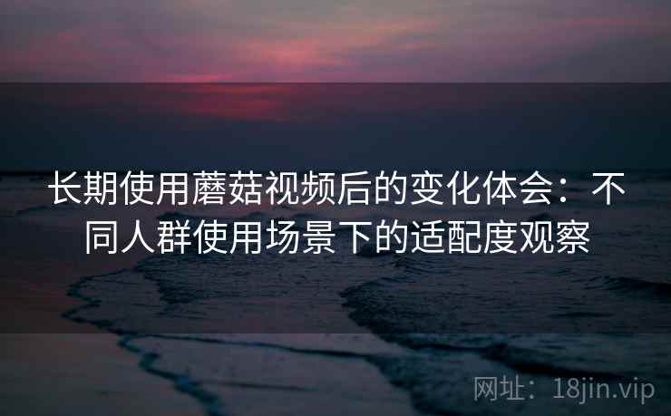 长期使用蘑菇视频后的变化体会：不同人群使用场景下的适配度观察