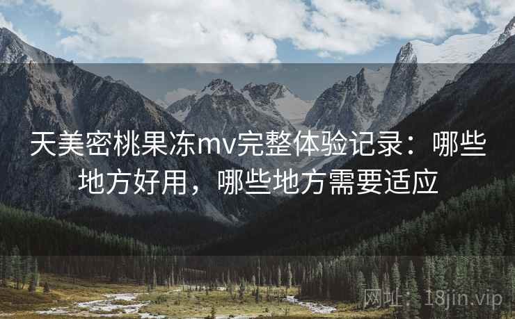 天美密桃果冻mv完整体验记录：哪些地方好用，哪些地方需要适应