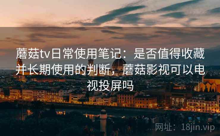 蘑菇tv日常使用笔记：是否值得收藏并长期使用的判断，蘑菇影视可以电视投屏吗