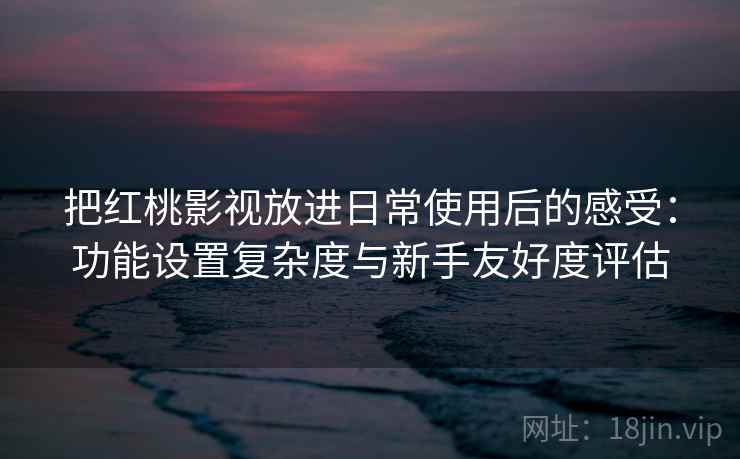 把红桃影视放进日常使用后的感受：功能设置复杂度与新手友好度评估