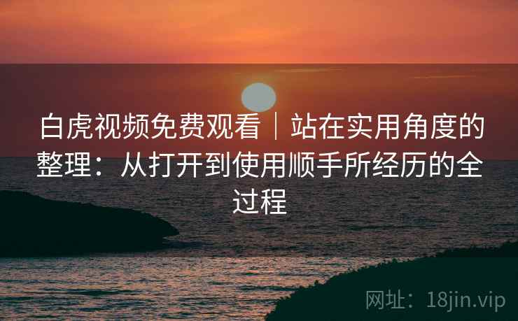 白虎视频免费观看｜站在实用角度的整理：从打开到使用顺手所经历的全过程