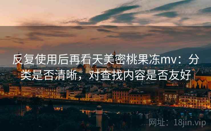 反复使用后再看天美密桃果冻mv：分类是否清晰，对查找内容是否友好