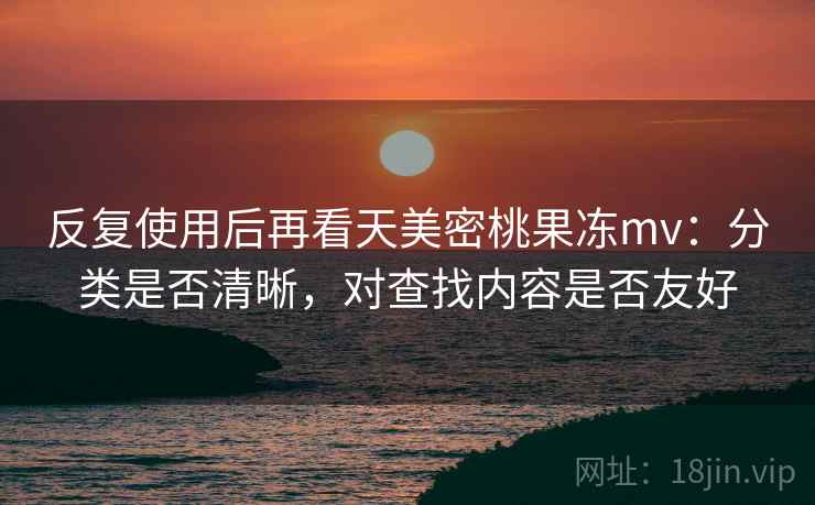 反复使用后再看天美密桃果冻mv：分类是否清晰，对查找内容是否友好