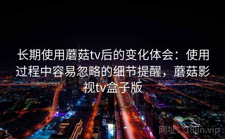 长期使用蘑菇tv后的变化体会：使用过程中容易忽略的细节提醒，蘑菇影视tv盒子版