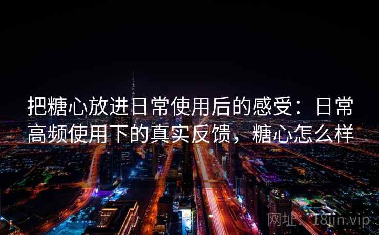 把糖心放进日常使用后的感受：日常高频使用下的真实反馈，糖心怎么样