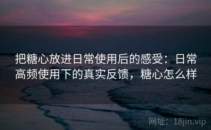 把糖心放进日常使用后的感受：日常高频使用下的真实反馈，糖心怎么样