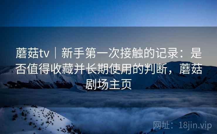 蘑菇tv｜新手第一次接触的记录：是否值得收藏并长期使用的判断，蘑菇剧场主页