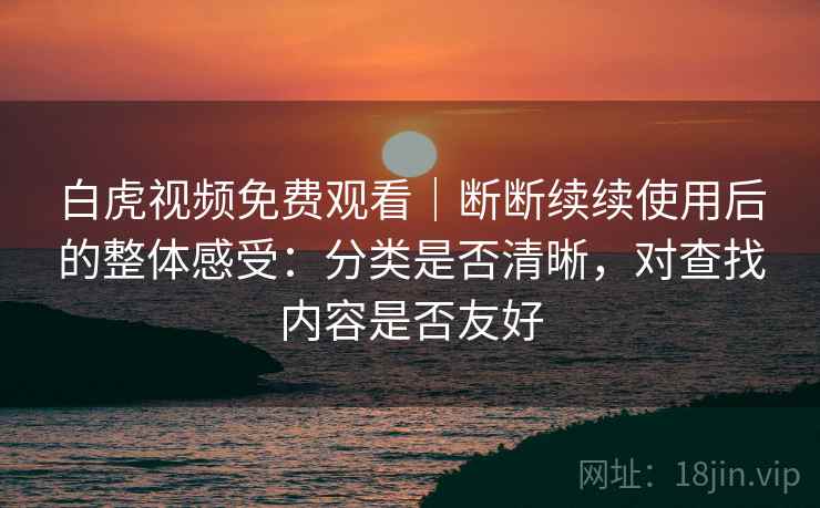 白虎视频免费观看｜断断续续使用后的整体感受：分类是否清晰，对查找内容是否友好