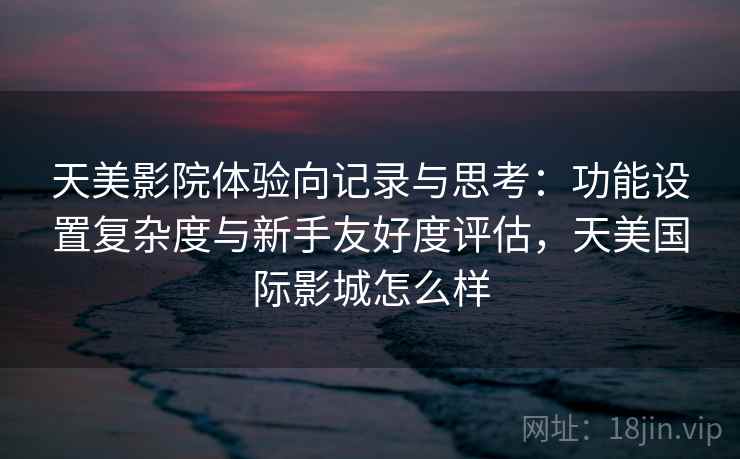 天美影院体验向记录与思考：功能设置复杂度与新手友好度评估，天美国际影城怎么样