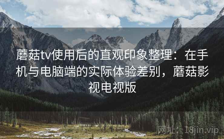 蘑菇tv使用后的直观印象整理：在手机与电脑端的实际体验差别，蘑菇影视电视版