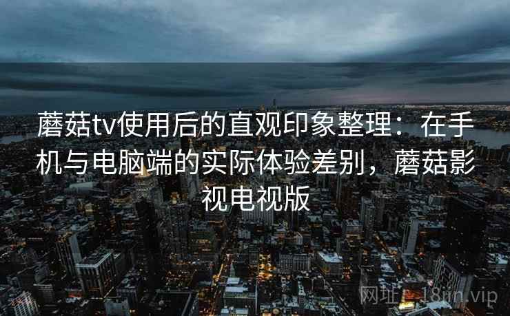 蘑菇tv使用后的直观印象整理:在手机与电脑端的实际体验差别,蘑菇影视电视版 蘑菇tv使用后的直观印象整理:在手机与电脑端的实际体验差别,蘑菇影视电视版